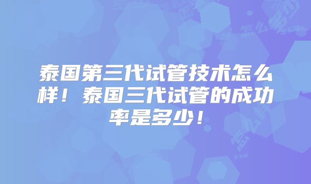 泰国第三代试管技术怎么样！泰国三代试管的成功率是多少！