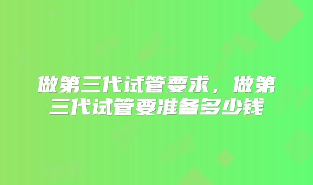 做第三代试管要求,做第三代试管要准备多少钱