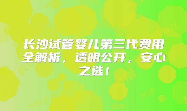 长沙试管婴儿第三代费用全解析,透明公开,安心之选!