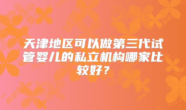 天津地区可以做第三代试管婴儿的私立机构哪家比较好?