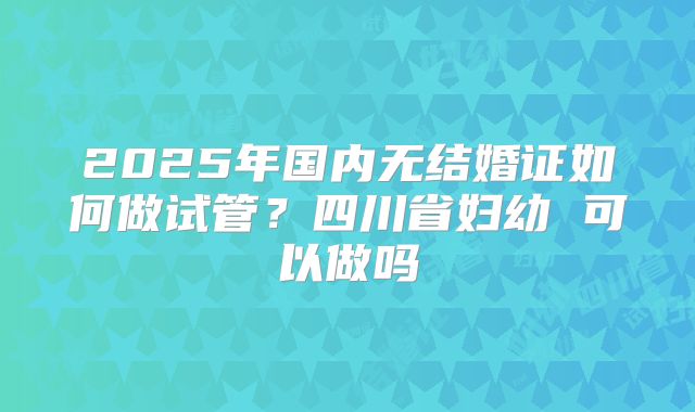 2025年国内无结婚证如何做试管？四川省妇幼 可以做吗