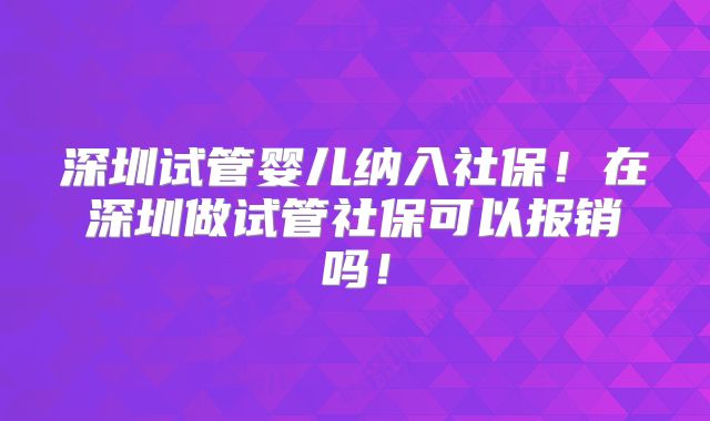 深圳试管婴儿纳入社保！在深圳做试管社保可以报销吗！