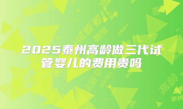 2025泰州高龄做三代试管婴儿的费用贵吗