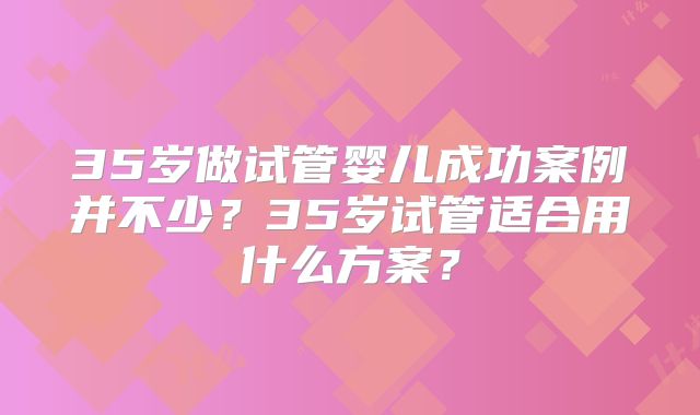 35岁做试管婴儿成功案例并不少？35岁试管适合用什么方案？