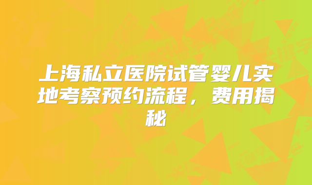 上海私立医院试管婴儿实地考察预约流程，费用揭秘