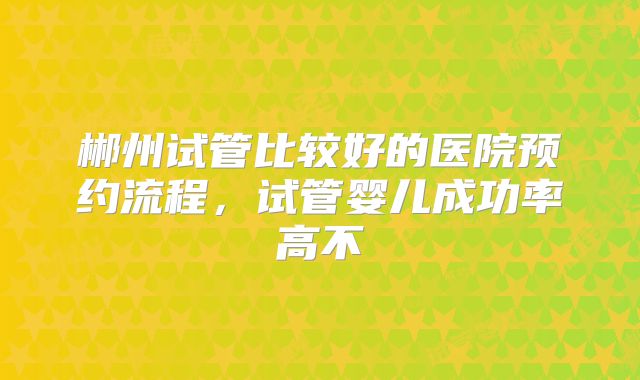 郴州试管比较好的医院预约流程，试管婴儿成功率高不