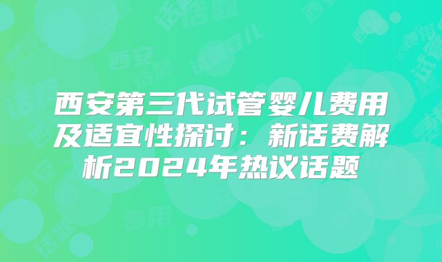 西安第三代试管婴儿费用及适宜性探讨：新话费解析2024年热议话题