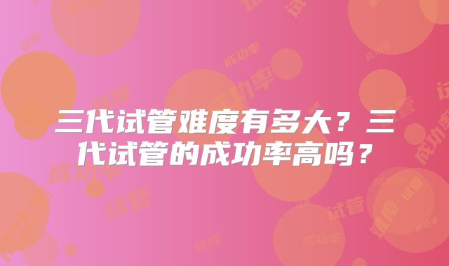 三代试管难度有多大？三代试管的成功率高吗？