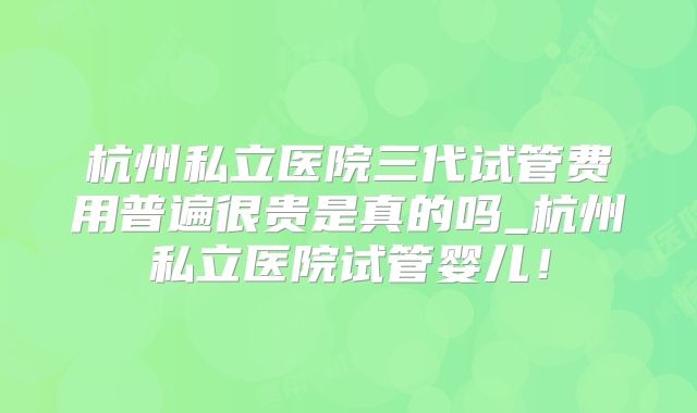 杭州私立医院三代试管费用普遍很贵是真的吗_杭州私立医院试管婴儿！