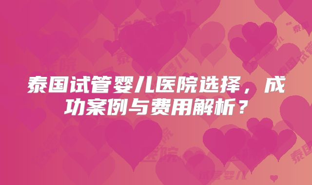 泰国试管婴儿医院选择，成功案例与费用解析？