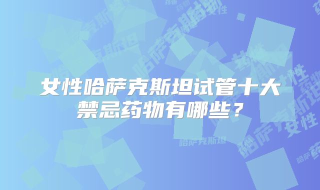 女性哈萨克斯坦试管十大禁忌药物有哪些？