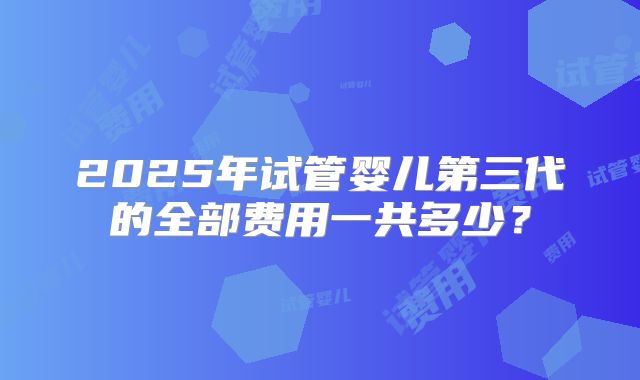2025年试管婴儿第三代的全部费用一共多少?
