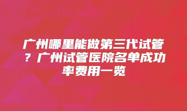 广州哪里能做第三代试管?广州试管医院名单成功率费用一览