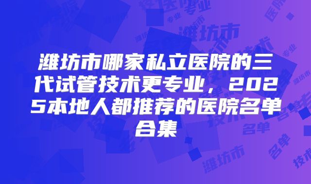 潍坊市哪家私立医院的三代试管技术更专业，2025本地人都推荐的医院名单合集