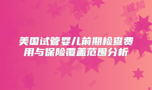 美国试管婴儿前期检查费用与保险覆盖范围分析