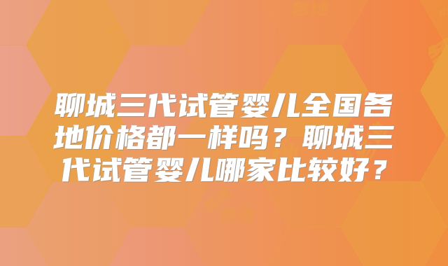 聊城三代试管婴儿全国各地价格都一样吗？聊城三代试管婴儿哪家比较好？