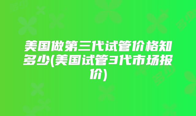 美国做第三代试管价格知多少(美国试管3代市场报价)