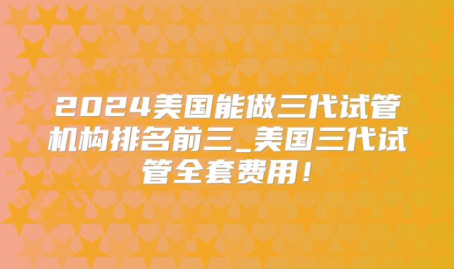 2024美国能做三代试管机构排名前三_美国三代试管全套费用！