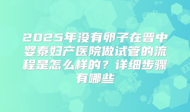 2025年没有卵子在晋中婴泰妇产医院做试管的流程是怎么样的?详细步骤有哪些