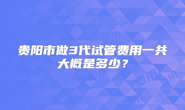 贵阳市做3代试管费用一共大概是多少？