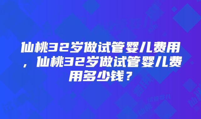 仙桃32岁做试管婴儿费用，仙桃32岁做试管婴儿费用多少钱？