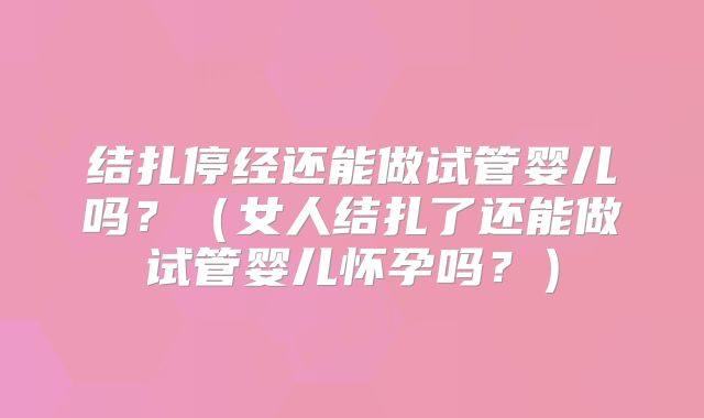 结扎停经还能做试管婴儿吗?(女人结扎了还能做试管婴儿怀孕吗?)
