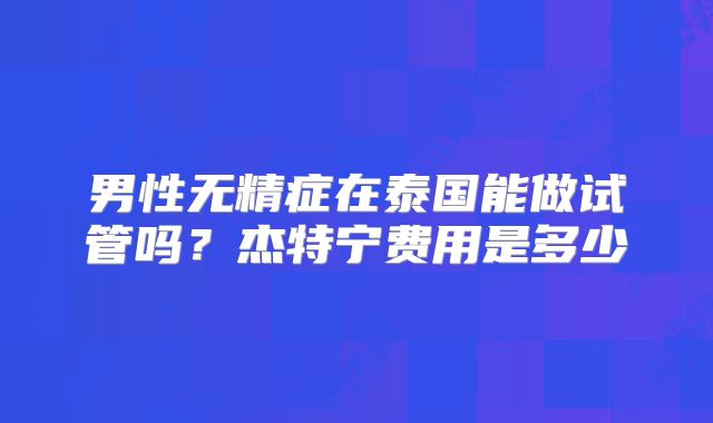 男性无精症在泰国能做试管吗？杰特宁费用是多少