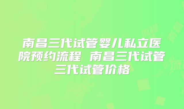 南昌三代试管婴儿私立医院预约流程 南昌三代试管三代试管价格