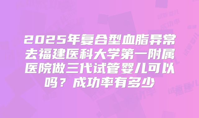 2025年复合型血脂异常去福建医科大学第一附属医院做三代试管婴儿可以吗？成功率有多少
