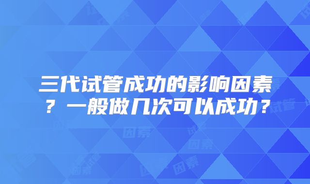 三代试管成功的影响因素?一般做几次可以成功?
