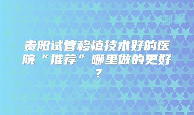 贵阳试管移植技术好的医院“推荐”哪里做的更好？