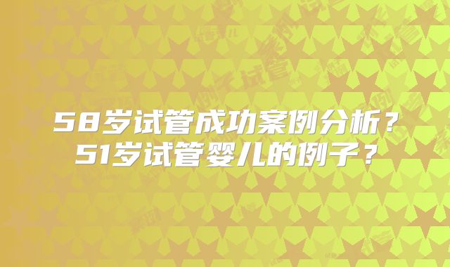58岁试管成功案例分析？51岁试管婴儿的例子？
