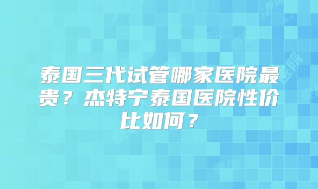泰国三代试管哪家医院最贵？杰特宁泰国医院性价比如何？