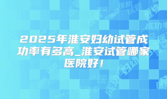 2025年淮安妇幼试管成功率有多高_淮安试管哪家医院好！