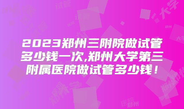 2023郑州三附院做试管多少钱一次,郑州大学第三附属医院做试管多少钱!