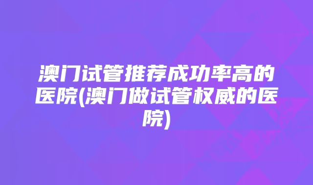 澳门试管推荐成功率高的医院(澳门做试管权威的医院)