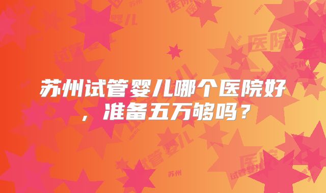苏州试管婴儿哪个医院好，准备五万够吗？