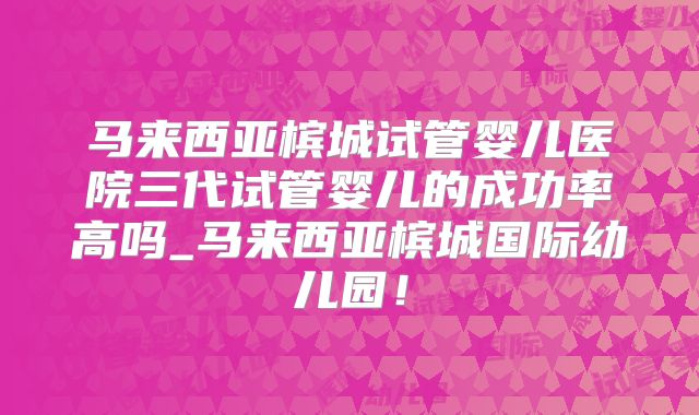 马来西亚槟城试管婴儿医院三代试管婴儿的成功率高吗_马来西亚槟城国际幼儿园!