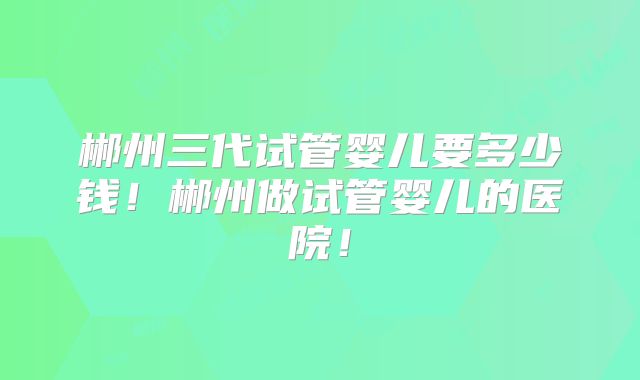 郴州三代试管婴儿要多少钱！郴州做试管婴儿的医院！
