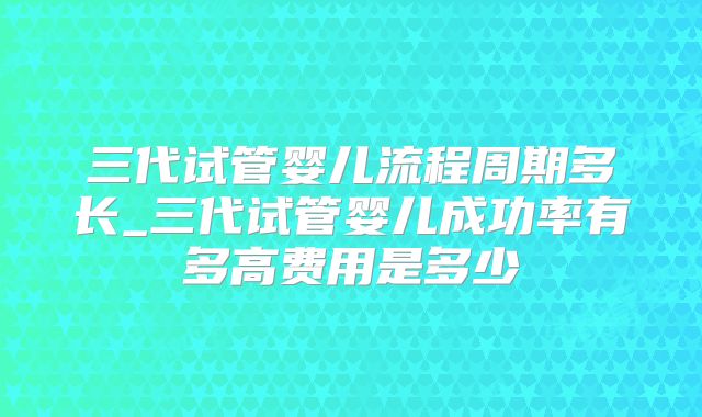 三代试管婴儿流程周期多长_三代试管婴儿成功率有多高费用是多少