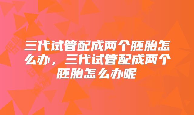 三代试管配成两个胚胎怎么办，三代试管配成两个胚胎怎么办呢
