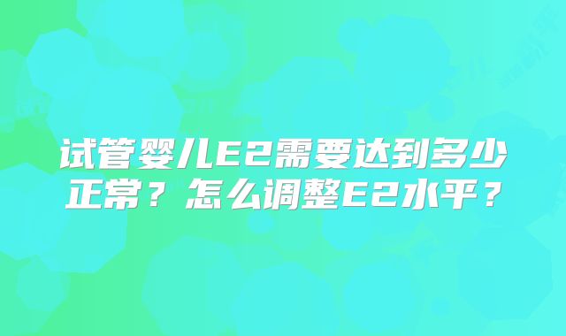 试管婴儿E2需要达到多少正常？怎么调整E2水平？