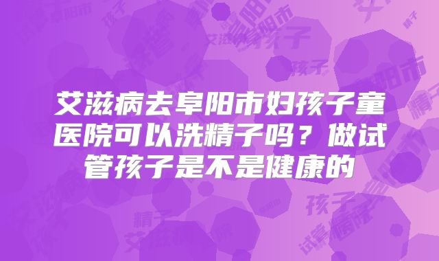 艾滋病去阜阳市妇孩子童医院可以洗精子吗？做试管孩子是不是健康的