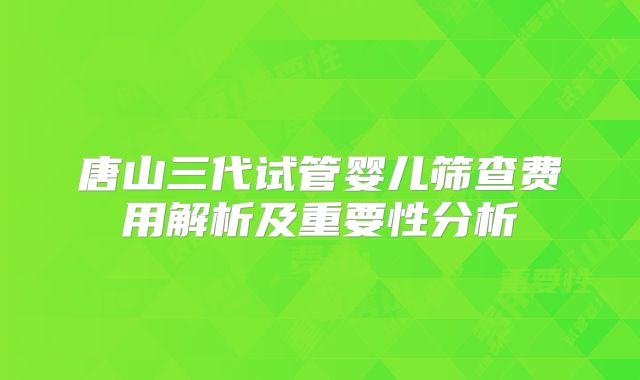 唐山三代试管婴儿筛查费用解析及重要性分析
