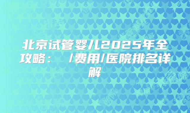 北京试管婴儿2025年全攻略： /费用/医院排名详解