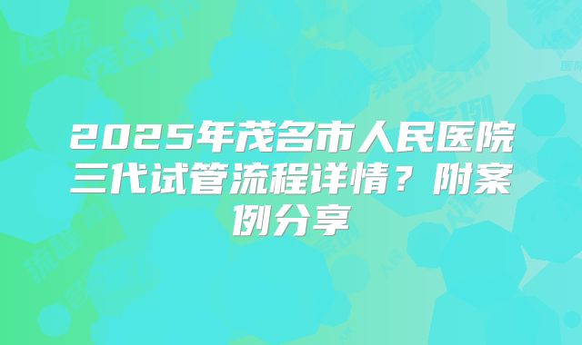 2025年茂名市人民医院三代试管流程详情？附案例分享