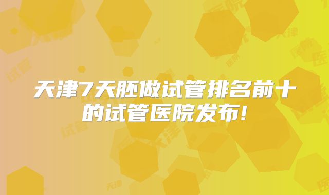 天津7天胚做试管排名前十的试管医院发布!