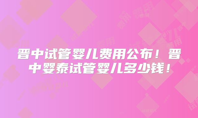 晋中试管婴儿费用公布！晋中婴泰试管婴儿多少钱！