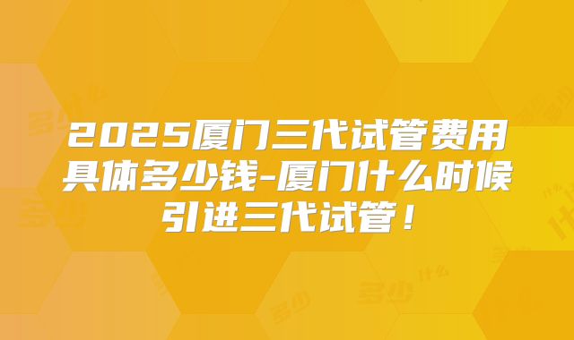 2025厦门三代试管费用具体多少钱-厦门什么时候引进三代试管！