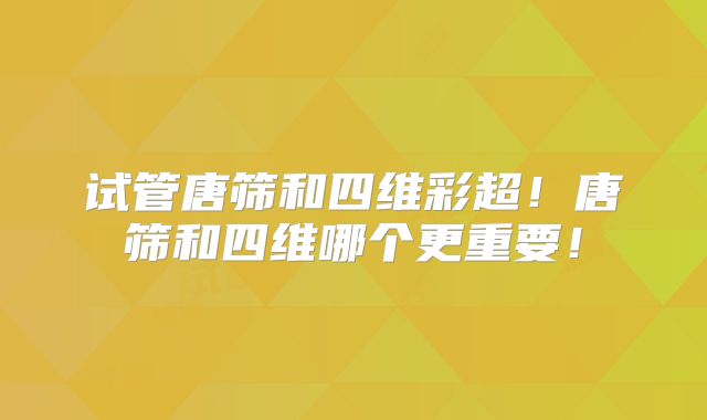 试管唐筛和四维彩超!唐筛和四维哪个更重要!